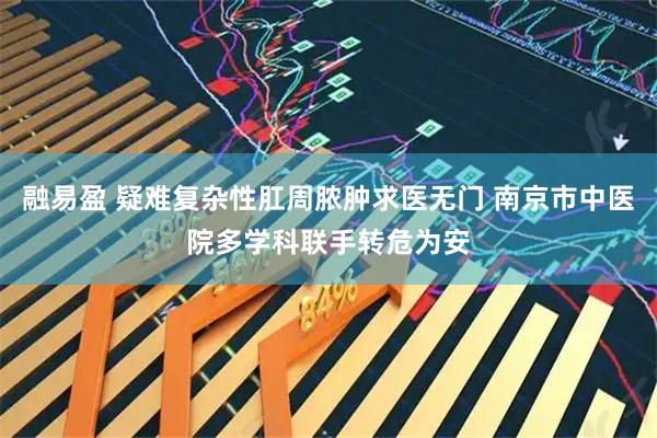 融易盈 疑难复杂性肛周脓肿求医无门 南京市中医院多学科联手转危为安