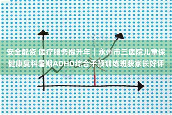 安全配资 医疗服务提升年│永州市三医院儿童保健康复科暑期ADHD综合干预训练班获家长好评