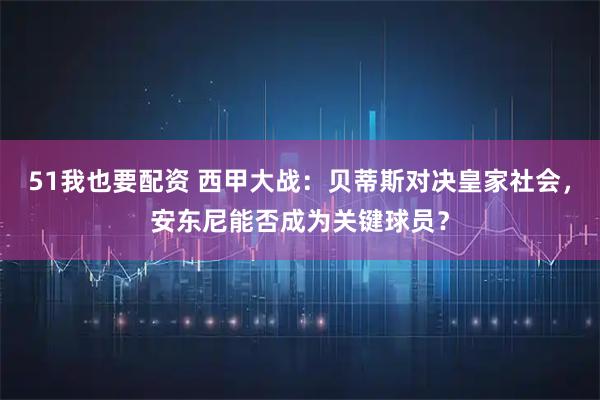 51我也要配资 西甲大战：贝蒂斯对决皇家社会，安东尼能否成为关键球员？