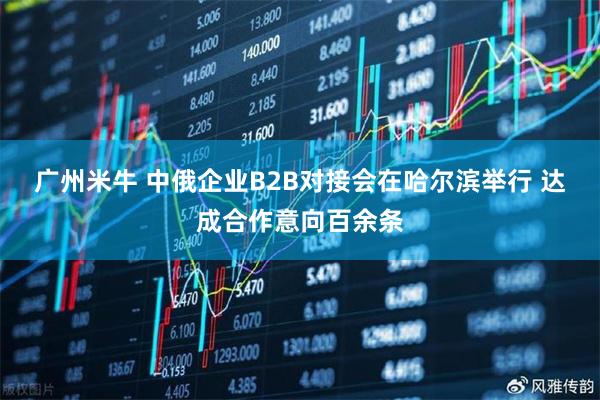 广州米牛 中俄企业B2B对接会在哈尔滨举行 达成合作意向百余条