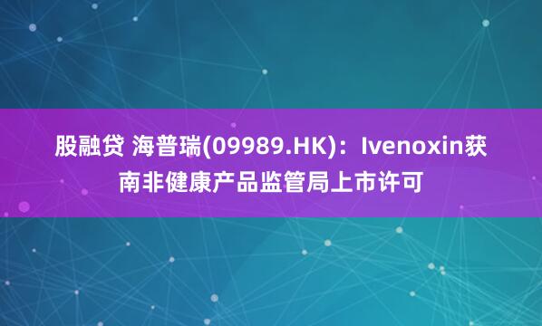 股融贷 海普瑞(09989.HK)：Ivenoxin获南非健康产品监管局上市许可