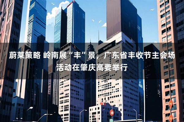 蔚莱策略 岭南展“丰”景，广东省丰收节主会场活动在肇庆高要举行