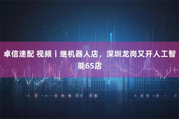 卓信速配 视频丨继机器人店，深圳龙岗又开人工智能6S店