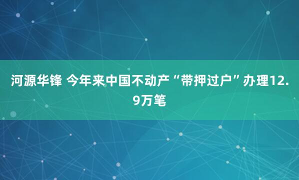 河源华锋 今年来中国不动产“带押过户”办理12.9万笔