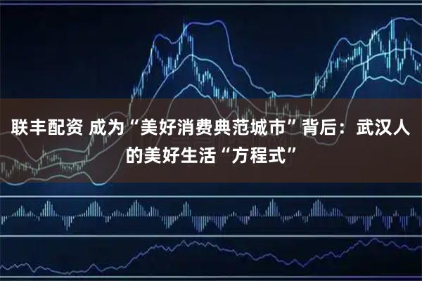联丰配资 成为“美好消费典范城市”背后：武汉人的美好生活“方程式”