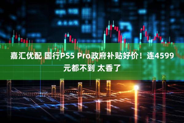 嘉汇优配 国行PS5 Pro政府补贴好价！连4599元都不到 太香了