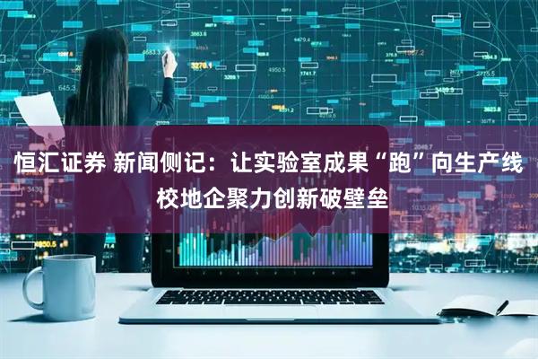 恒汇证券 新闻侧记：让实验室成果“跑”向生产线 校地企聚力创新破壁垒