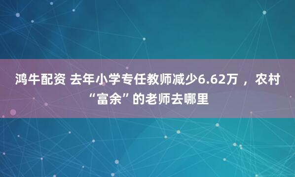 鸿牛配资 去年小学专任教师减少6.62万 ，农村“富余”的老师去哪里
