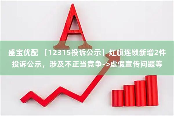 盛宝优配 【12315投诉公示】红旗连锁新增2件投诉公示，涉及不正当竞争->虚假宣传问题等
