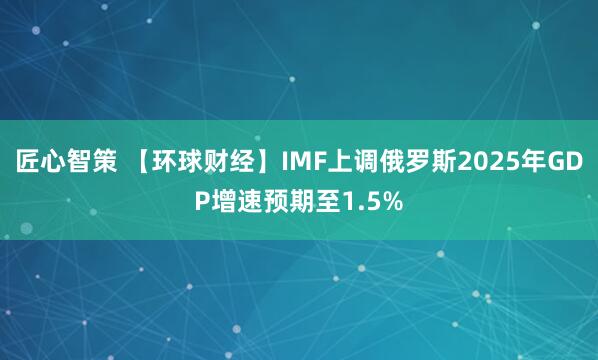 匠心智策 【环球财经】IMF上调俄罗斯2025年GDP增速预期至1.5%