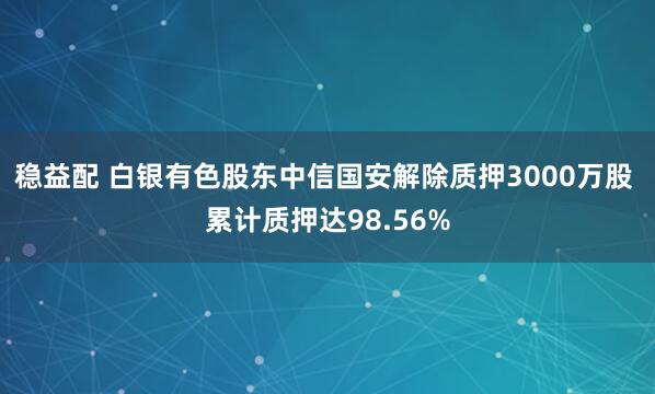 稳益配 白银有色股东中信国安解除质押3000万股 累计质押达98.56%