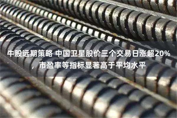 牛股远期策略 中国卫星股价三个交易日涨超20%，市盈率等指标显著高于平均水平