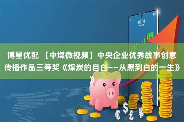 博星优配 【中煤微视频】中央企业优秀故事创意传播作品三等奖《煤炭的自白——从黑到白的一生》