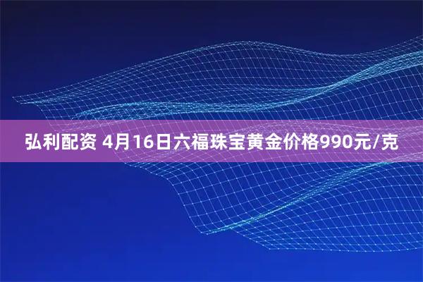 弘利配资 4月16日六福珠宝黄金价格990元/克
