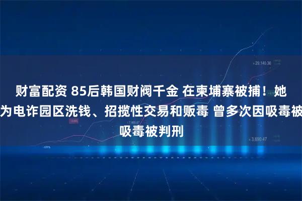 财富配资 85后韩国财阀千金 在柬埔寨被捕!她被曝为电诈园区洗钱、招揽性交易和贩毒 曾多次因吸毒被判刑