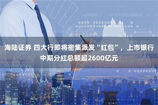 海陆证券 四大行即将密集派发“红包”，上市银行中期分红总额超2600亿元