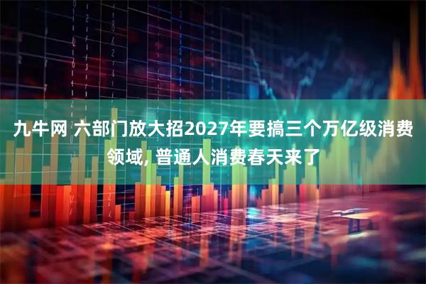 九牛网 六部门放大招2027年要搞三个万亿级消费领域, 普通人消费春天来了