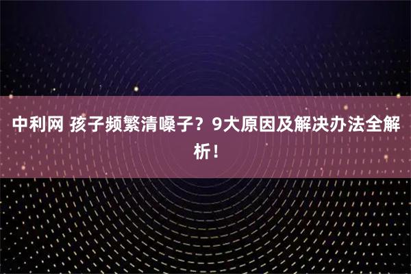 中利网 孩子频繁清嗓子？9大原因及解决办法全解析！
