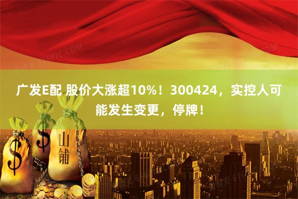 广发E配 股价大涨超10%！300424，实控人可能发生变更，停牌！