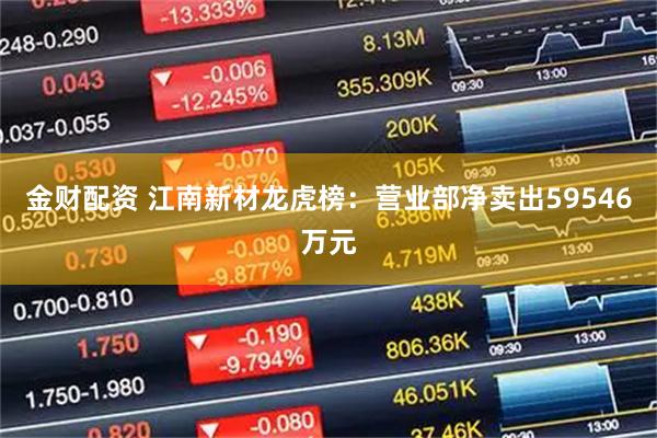 金财配资 江南新材龙虎榜：营业部净卖出59546万元