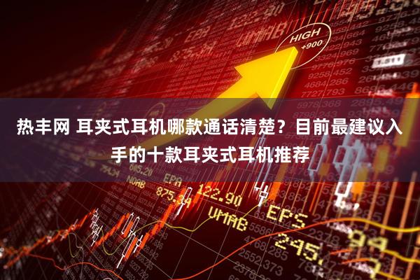 热丰网 耳夹式耳机哪款通话清楚？目前最建议入手的十款耳夹式耳机推荐